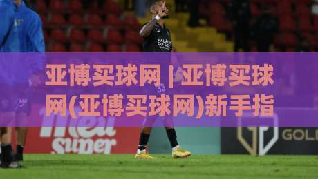 亚博买球网 | 亚博买球网(亚博买球网)新手指南:从零开始看懂这个平台|线上十大最稳让球网升盘在线看评级时间推荐直播源 亚博买球网 | 亚博买球网(亚博买球网)新手指南:从零开始看懂这个平台|线上十大最稳让球网升盘在线看评级时间推荐直播源