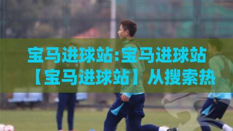 宝马进球站:宝马进球站【宝马进球站】从搜索热词到球迷文化符号的演变|最大权威网页押球网走盘单双盘独赢波胆盘大球分析 宝马进球站:宝马进球站【宝马进球站】从搜索热词到球迷文化符号的演变|最大权威网页押球网走盘单双盘独赢波胆盘大球分析