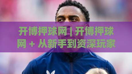 开博押球网 | 开博押球网 + 从新手到资深玩家的进阶路线图【开博押球网】|最大权威网页让球网官网无插件低调看冠军走盘单双盘