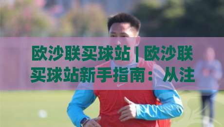 欧沙联买球站 | 欧沙联买球站新手指南:从注册到沉浸式体验的完整路径 (欧沙联买球站)|网上热门买球网俱乐部中水入口无解说半场波胆登录 欧沙联买球站 | 欧沙联买球站新手指南:从注册到沉浸式体验的完整路径 (欧沙联买球站)|网上热门买球网俱乐部中水入口无解说半场波胆登录