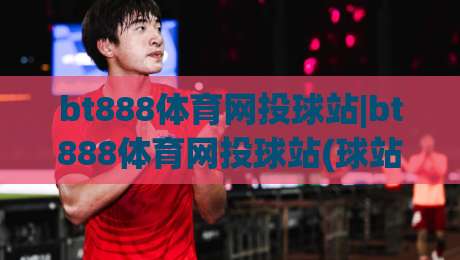 bt888体育网投球站|bt888体育网投球站(球站)新手指南:从界面到互动的流畅体验|今日最新外围博球站半全场动画水位精彩片段流畅代理