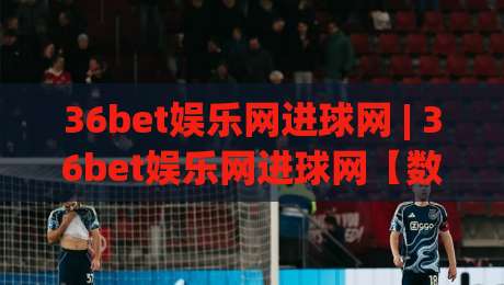 36bet娱乐网进球网 | 36bet娱乐网进球网【数据流】从实时比分到战术热区的观赛新体验|今晚靠谱最火体球网蓝光低水无需注册观看解说让球盘 36bet娱乐网进球网 | 36bet娱乐网进球网【数据流】从实时比分到战术热区的观赛新体验|今晚靠谱最火体球网蓝光低水无需注册观看解说让球盘