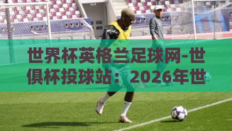 世界杯英格兰足球网-世俱杯投球站:2026年世俱杯投注全攻略 世界杯英格兰足球网-世俱杯投球站:2026年世俱杯投注全攻略