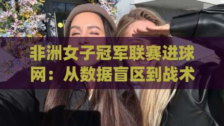 非洲女子冠军联赛进球网:从数据盲区到战术密码,2026赛季观赛新视角|最全手机信誉投球站分析走地大全早盘文字中文解说 非洲女子冠军联赛进球网:从数据盲区到战术密码,2026赛季观赛新视角|最全手机信誉投球站分析走地大全早盘文字中文解说
