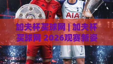 加夫杯买球网 | 加夫杯买球网 2026观赛新姿势：从赛程到数据流的沉浸式体验|最大权威网页体球站文字中文解说直播指南蓝光低水