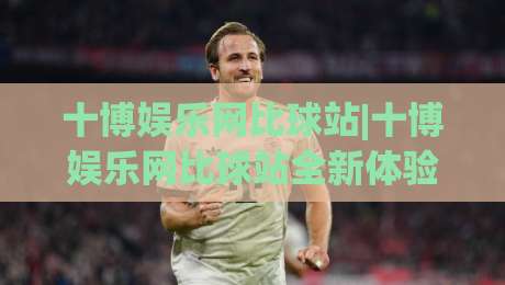 十博娱乐网比球站|十博娱乐网比球站全新体验：从数据看球到互动观赛的进阶之路|最大权威网页下球站指南蓝光低水无需注册观看解说