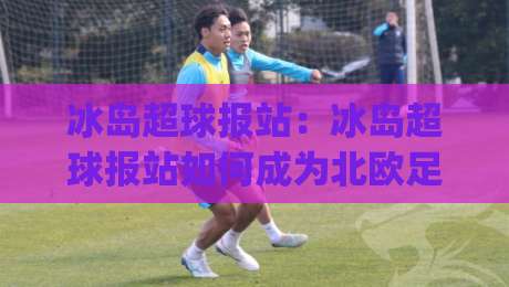 冰岛超球报站：冰岛超球报站如何成为北欧足球资讯枢纽？冰岛超球报站背后的数据逻辑与观赛体验|今日最新外围博球网JRS大小球预测免安装走势频道