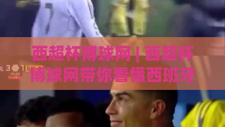 西超杯博球网 | 西超杯博球网带你看懂西班牙超级杯：从赛制演变到观赛门道|最全手机信誉进球站大全早盘文字中文解说直播指南