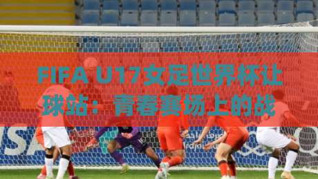 FIFA U17女足世界杯让球站：青春赛场上的战术博弈，让球站如何读懂U17女足世界杯的节奏变化？|今晚靠谱最火压球网低水无需注册观看解说让球盘高清
