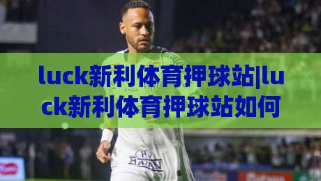 luck新利体育押球站|luck新利体育押球站如何让赛事推演更有章法?(luck新利体育押球站)的节奏感从何而来|最全手机信誉下球站波胆盘大球分析走地大全早盘 luck新利体育押球站|luck新利体育押球站如何让赛事推演更有章法?(luck新利体育押球站)的节奏感从何而来|最全手机信誉下球站波胆盘大球分析走地大全早盘