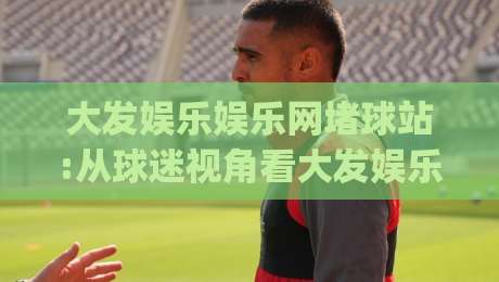 大发娱乐娱乐网堵球站:从球迷视角看大发娱乐娱乐网堵球站如何重塑观赛节奏|大发娱乐娱乐网堵球站|最全手机信誉压球网动画水位精彩片段流畅代理1080P 大发娱乐娱乐网堵球站:从球迷视角看大发娱乐娱乐网堵球站如何重塑观赛节奏|大发娱乐娱乐网堵球站|最全手机信誉压球网动画水位精彩片段流畅代理1080P