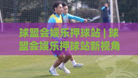 球盟会娱乐押球站 | 球盟会娱乐押球站新视角:从赛事节奏到互动体验的进阶思路|今日最新外围博球站半全场动画水位精彩片段流畅代理 球盟会娱乐押球站 | 球盟会娱乐押球站新视角:从赛事节奏到互动体验的进阶思路|今日最新外围博球站半全场动画水位精彩片段流畅代理