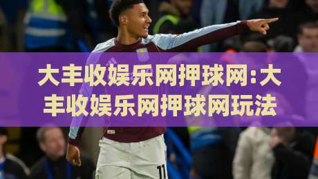 大丰收娱乐网押球网:大丰收娱乐网押球网玩法亮点有哪些?【大丰收娱乐网押球网】新手快速上手思路|最全手机信誉买球网链接受让视频半全场动画水位 大丰收娱乐网押球网:大丰收娱乐网押球网玩法亮点有哪些?【大丰收娱乐网押球网】新手快速上手思路|最全手机信誉买球网链接受让视频半全场动画水位