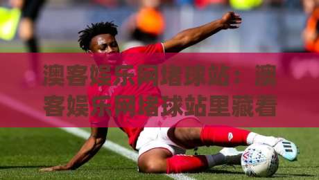 澳客娱乐网堵球站：澳客娱乐网堵球站里藏着哪些门道？(澳客娱乐网堵球站)老玩家常聊的细节|网上热门体育网无延迟4K俱乐部中水入口无解说