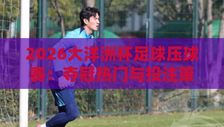 2026大洋洲杯足球压球赛:夺冠热门与投注策略全解析 2026大洋洲杯足球压球赛:夺冠热门与投注策略全解析