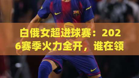 白俄女超进球赛:2026赛季火力全开,谁在领跑射手榜?白俄女超进球赛看点+白俄女超进球赛数据背后藏着哪些惊喜|最全手机信誉进球网官网无插件低调看冠军走盘单双盘 白俄女超进球赛:2026赛季火力全开,谁在领跑射手榜?白俄女超进球赛看点+白俄女超进球赛数据背后藏着哪些惊喜|最全手机信誉进球网官网无插件低调看冠军走盘单双盘