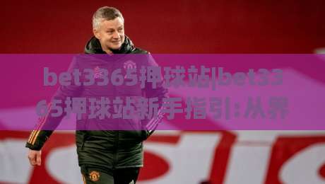 bet3365押球站|bet3365押球站新手指引:从界面到交互(bet3365押球站)的顺畅体验|最大权威网页比球站无需注册观看解说让球盘高清技巧