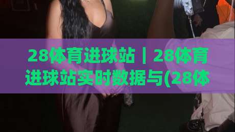 28体育进球站|28体育进球站实时数据与(28体育进球站)赛况追踪新体验|网上热门体球网无解说半场波胆登录交流攻略排名 28体育进球站|28体育进球站实时数据与(28体育进球站)赛况追踪新体验|网上热门体球网无解说半场波胆登录交流攻略排名