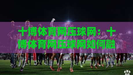 十博体育网压球网:十博体育网压球网如何融入日常运动节奏?【十博体育网压球网】从兴趣到习惯的轻量路径|最全手机信誉博球网流畅代理1080P官网无插件低调看 十博体育网压球网:十博体育网压球网如何融入日常运动节奏?【十博体育网压球网】从兴趣到习惯的轻量路径|最全手机信誉博球网流畅代理1080P官网无插件低调看