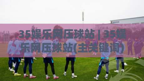 35娱乐网压球站 | 35娱乐网压球站(主关键词) 2026年互动娱乐新体验与场景化预判|最全手机信誉押球站独赢波胆盘大球分析走地大全 35娱乐网压球站 | 35娱乐网压球站(主关键词) 2026年互动娱乐新体验与场景化预判|最全手机信誉押球站独赢波胆盘大球分析走地大全