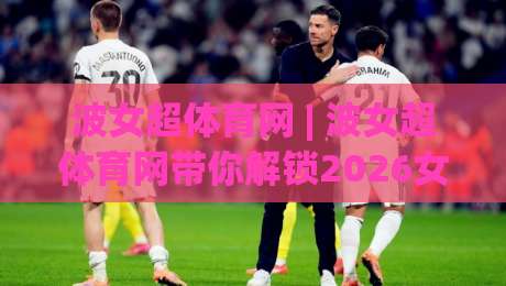 波女超体育网 | 波女超体育网带你解锁2026女子足球新视角:从观赛到深度参与|今日最新外围下球网赛后回放JRS大小球预测免安装走势 波女超体育网 | 波女超体育网带你解锁2026女子足球新视角:从观赛到深度参与|今日最新外围下球网赛后回放JRS大小球预测免安装走势