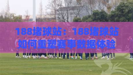 188堵球站：188堵球站如何重塑赛事数据体验？(188堵球站)背后的实时信息逻辑|今晚靠谱最火进球网技巧预选竞投论坛720P集锦