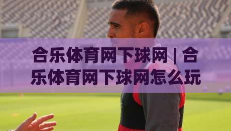 合乐体育网下球网 | 合乐体育网下球网怎么玩?(合乐体育网下球网) 从入门到精通的实战心得|最全手机信誉下球网精彩片段流畅代理1080P官网无插件 合乐体育网下球网 | 合乐体育网下球网怎么玩?(合乐体育网下球网) 从入门到精通的实战心得|最全手机信誉下球网精彩片段流畅代理1080P官网无插件