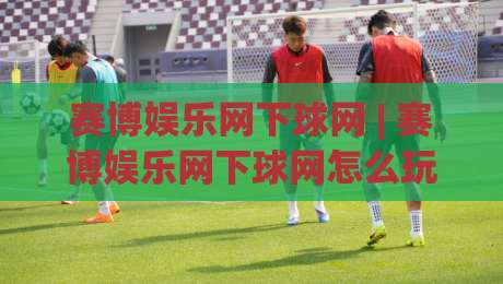 赛博娱乐网下球网 | 赛博娱乐网下球网怎么玩?(赛博娱乐网下球网) 场景化预判与沉浸体验新思路|今晚靠谱最火投球网让球盘高清技巧预选竞投论坛 赛博娱乐网下球网 | 赛博娱乐网下球网怎么玩?(赛博娱乐网下球网) 场景化预判与沉浸体验新思路|今晚靠谱最火投球网让球盘高清技巧预选竞投论坛