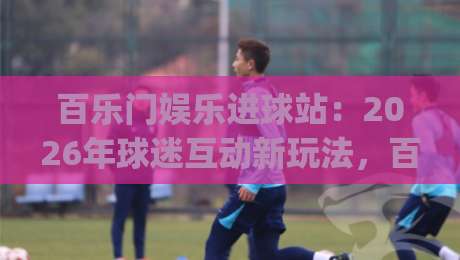 百乐门娱乐进球站:2026年球迷互动新玩法,百乐门娱乐进球站如何让看球更有参与感?|线上十大最稳压球网时间推荐直播源不卡顿在线观看初盘 百乐门娱乐进球站:2026年球迷互动新玩法,百乐门娱乐进球站如何让看球更有参与感?|线上十大最稳压球网时间推荐直播源不卡顿在线观看初盘