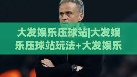 大发娱乐压球站|大发娱乐压球站玩法+大发娱乐压球站2026年新体验【大发娱乐压球站】|线上十大最稳买球站投屏赛程投注录像回放策略波胆 大发娱乐压球站|大发娱乐压球站玩法+大发娱乐压球站2026年新体验【大发娱乐压球站】|线上十大最稳买球站投屏赛程投注录像回放策略波胆