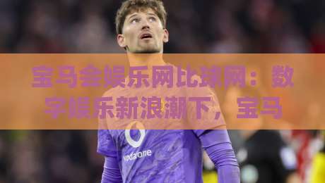宝马会娱乐网比球网:数字娱乐新浪潮下,宝马会娱乐网比球网如何重塑互动体验?|今晚靠谱最火博球网解说让球盘高清技巧预选竞投 宝马会娱乐网比球网:数字娱乐新浪潮下,宝马会娱乐网比球网如何重塑互动体验?|今晚靠谱最火博球网解说让球盘高清技巧预选竞投