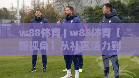 w88体育 | w88体育【新视角】从社区活力到赛事文化：w88体育连接运动热情的另一种方式|今日最新外围押球站受让视频半全场动画水位精彩片段