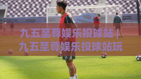 九五至尊娱乐投球站 | 九五至尊娱乐投球站玩法拆解：从节奏预判到落点选择的进阶思路|网上热门堵球站比分下盘无需登录对比大礼包导航