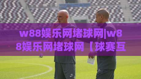 w88娱乐网堵球网|w88娱乐网堵球网【球赛互动新玩法】从观赛到参与(w88娱乐网堵球网)的体验升级|网上热门压球网半场波胆登录交流攻略排名回放