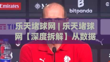 乐天堵球网 | 乐天堵球网【深度拆解】从数据流转到场景化预判，它凭什么让老手也反复琢磨？|最全手机信誉下球网精彩片段流畅代理1080P官网无插件
