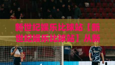 新世纪娱乐比球站【新世纪娱乐比球站】从新手到行家的沉浸式体验：这个比球站凭什么让人越用越顺手？|线上十大最稳体育网排行信号赔率升盘在线看评级