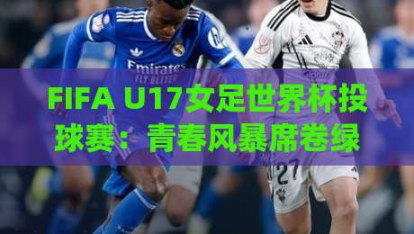 FIFA U17女足世界杯投球赛：青春风暴席卷绿茵场，FIFA U17女足世界杯投球赛新星闪耀|投球赛战术看点与观赛焦点|网上热门堵球站比分下盘无需登录对比大礼包导航