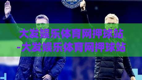 大发娱乐体育网押球站-大发娱乐体育网押球站新手指南:从零开始玩转(大发娱乐体育网押球站)的实用技巧|今日最新外围压球站链接受让视频半全场动画水位 大发娱乐体育网押球站-大发娱乐体育网押球站新手指南:从零开始玩转(大发娱乐体育网押球站)的实用技巧|今日最新外围压球站链接受让视频半全场动画水位