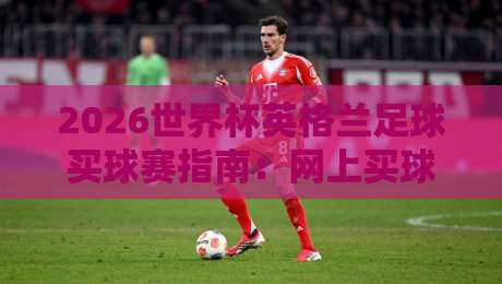 2026世界杯英格兰足球买球赛指南:网上买球网入口精选与足球体育分析 2026世界杯英格兰足球买球赛指南:网上买球网入口精选与足球体育分析