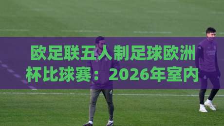 欧足联五人制足球欧洲杯比球赛：2026年室内足球盛宴，你准备好为哪支球队呐喊了吗？|今晚靠谱最火买球站预选竞投论坛720P集锦软件
