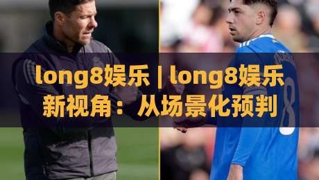 long8娱乐 | long8娱乐新视角：从场景化预判看数字娱乐体验的进化逻辑 - long8娱乐|网上热门堵球站比分下盘无需登录对比大礼包导航