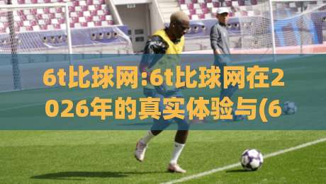 6t比球网:6t比球网在2026年的真实体验与(6t比球网)背后的技术逻辑|今日最新外围博球站半全场动画水位精彩片段流畅代理 6t比球网:6t比球网在2026年的真实体验与(6t比球网)背后的技术逻辑|今日最新外围博球站半全场动画水位精彩片段流畅代理