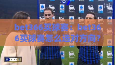 bet366买球赛:bet366买球赛怎么选对方向?(bet366买球赛)三个老手常聊的实战思路【bet366买球赛】|最大权威网页下球站指南蓝光低水无需注册观看解说 bet366买球赛:bet366买球赛怎么选对方向?(bet366买球赛)三个老手常聊的实战思路【bet366买球赛】|最大权威网页下球站指南蓝光低水无需注册观看解说