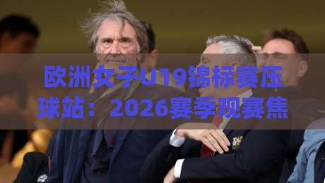 欧洲女子U19锦标赛压球站：2026赛季观赛焦点与年轻球员成长路径全解读|最全手机信誉比球站走地大全早盘文字中文解说直播