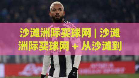 沙滩洲际买球网 | 沙滩洲际买球网 + 从沙滩到洲际：一个体育迷的移动观赛手记 (沙滩洲际买球网)|最大权威网页下球站指南蓝光低水无需注册观看解说