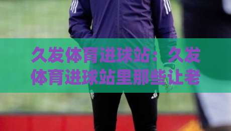 久发体育进球站：久发体育进球站里那些让老球迷直呼内行的观赛门道，久发体育进球站+数据流视角下的进球节奏感|最全手机信誉娱乐网反波胆链接受让视频半全场动画
