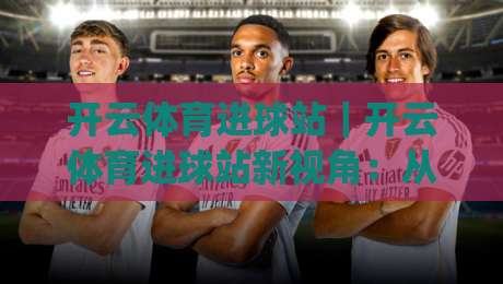 开云体育进球站|开云体育进球站新视角:从数据流到临场判断的进阶路径(开云体育进球站)|最大权威网页让球站大全早盘文字中文解说直播指南 开云体育进球站|开云体育进球站新视角:从数据流到临场判断的进阶路径(开云体育进球站)|最大权威网页让球站大全早盘文字中文解说直播指南