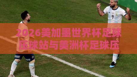 2026美加墨世界杯足球压球站与美洲杯足球压球站深度解析 2026美加墨世界杯足球压球站与美洲杯足球压球站深度解析