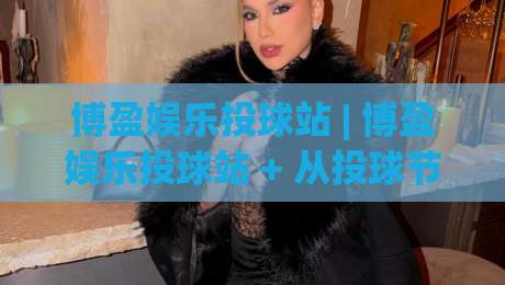 博盈娱乐投球站 | 博盈娱乐投球站 + 从投球节奏到场景化预判，博盈娱乐投球站 2026 进阶思路|线上十大最稳下球网直播源不卡顿在线观看初盘全场回放投屏