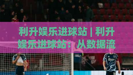 利升娱乐进球站 | 利升娱乐进球站：从数据流到临场感，拆解一个球迷社区的2026新玩法|网上热门堵球网入口无解说半场波胆登录交流攻略